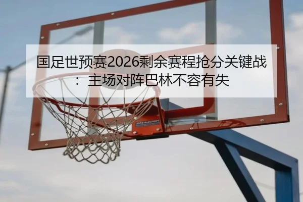国足世预赛2026剩余赛程抢分关键战：主场对阵巴林不容有失